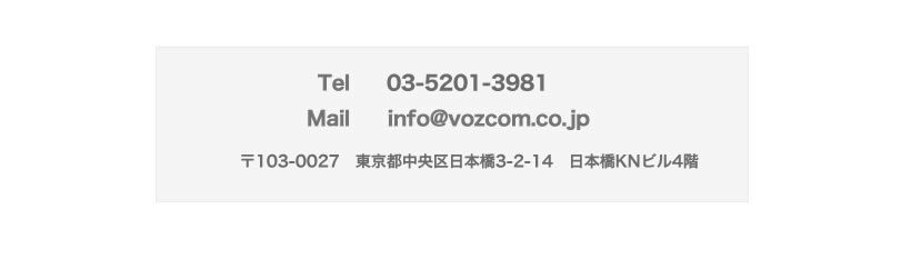 TEL 03-5201-3981,Mail info@vozcom.co.jp,東京都中央区日本橋3-2-14 日本橋KNビル4階