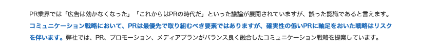 PR業界では「広告は効かなくなった」「これからはPRの時代だ」といった議論が展開されていますが、誤った認識であるといえます。コミュニケーション戦略において、PRは最優先で取り組むべき要素ではありますが、確実性の低いPRに軸足を置いた戦略はリスクを伴います。弊社では、PR、プロモーション、メディアプランがバランスよく融合したコミュニケーション戦略を提案いたします。