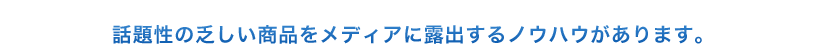 話題性の乏しい商品をメディアに露出するノウハウがあります。