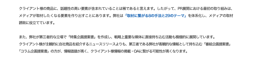 クライアント様の商品に、話題性の高い要素が含まれていることは稀であるといえます。したがって、PR展開における最初の取り組みは、メディアが取材したくなる要素を作り出すことにあります。弊社は「取材につながる8の手法と29のテーマ」を体系化し、メディアの取材誘致に役立てています。
            また、弊社が第三者的な立場で「特集企画提案書」を作成し、戦略上重要な媒体に直接持ち込む活動も積極的に展開しています。クライアント様が主観的に自社商品を紹介するニュースリリースよりも、第三者である弊社が客観的な情報として持ち込む「番組企画提案書」「コラム企画提案書」の方が、情報価値が高く、クライアント様情報の掲載・OAにつながる可能性が高くなります。